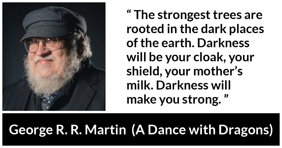 George R. R. Martin quote about strength from A Dance with Dragons - The strongest trees are rooted in the dark places of the earth. Darkness will be your cloak, your shield, your mother’s milk. Darkness will make you strong.