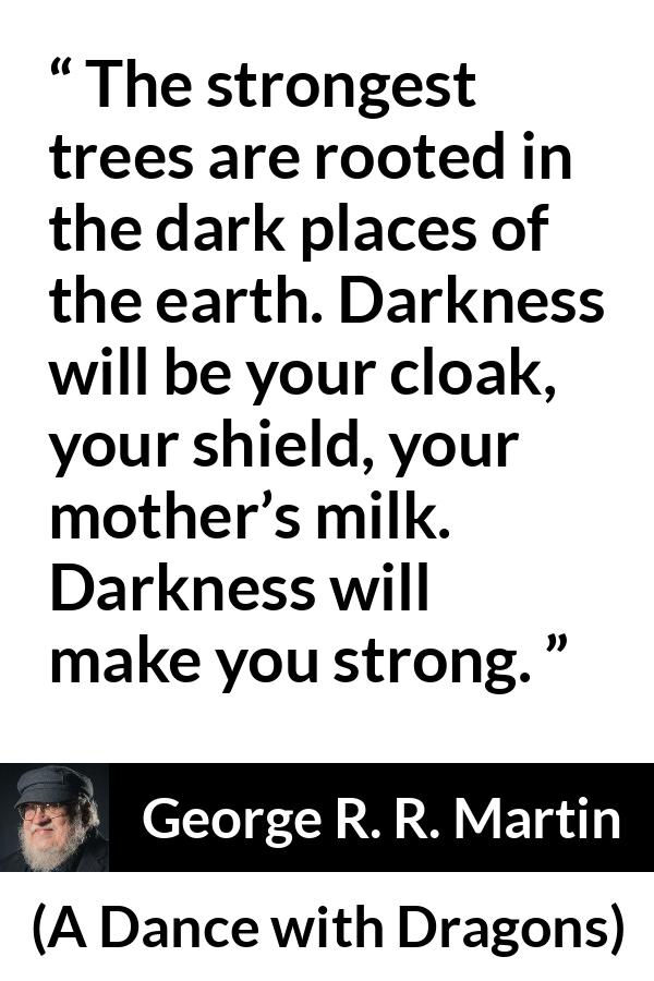 George R. R. Martin quote about strength from A Dance with Dragons - The strongest trees are rooted in the dark places of the earth. Darkness will be your cloak, your shield, your mother’s milk. Darkness will make you strong.