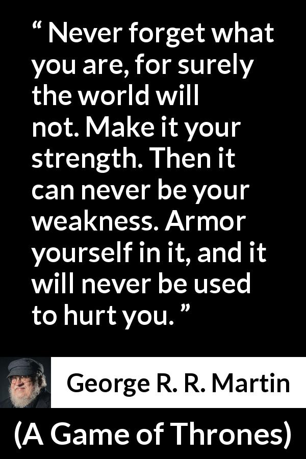 George R. R. Martin quote about strength from A Game of Thrones - Never forget what you are, for surely the world will not. Make it your strength. Then it can never be your weakness. Armor yourself in it, and it will never be used to hurt you.