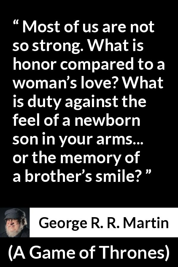 George R. R. Martin quote about strength from A Game of Thrones - Most of us are not so strong. What is honor compared to a woman’s love? What is duty against the feel of a newborn son in your arms... or the memory of a brother’s smile?