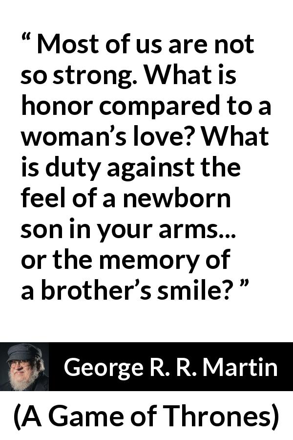 George R. R. Martin quote about strength from A Game of Thrones - Most of us are not so strong. What is honor compared to a woman’s love? What is duty against the feel of a newborn son in your arms... or the memory of a brother’s smile?