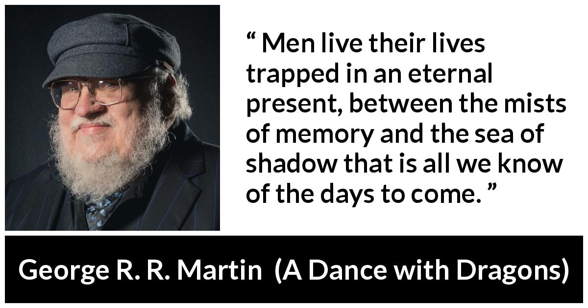 George R. R. Martin quote about time from A Dance with Dragons - Men live their lives trapped in an eternal present, between the mists of memory and the sea of shadow that is all we know of the days to come.