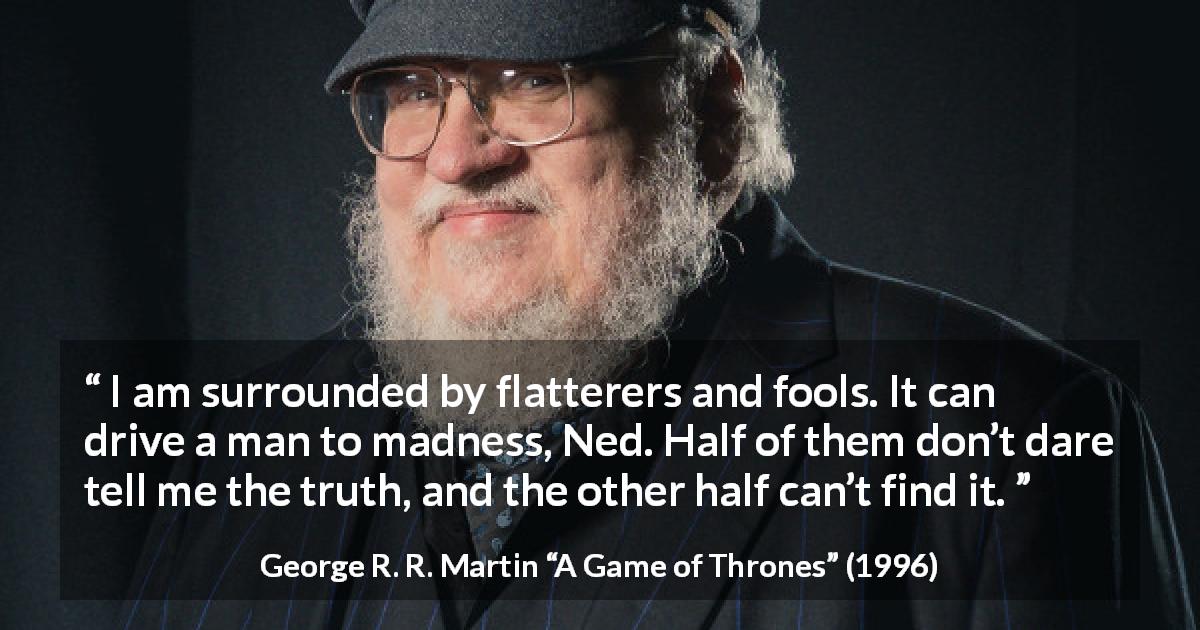 George R. R. Martin quote about truth from A Game of Thrones - I am surrounded by flatterers and fools. It can drive a man to madness, Ned. Half of them don’t dare tell me the truth, and the other half can’t find it.