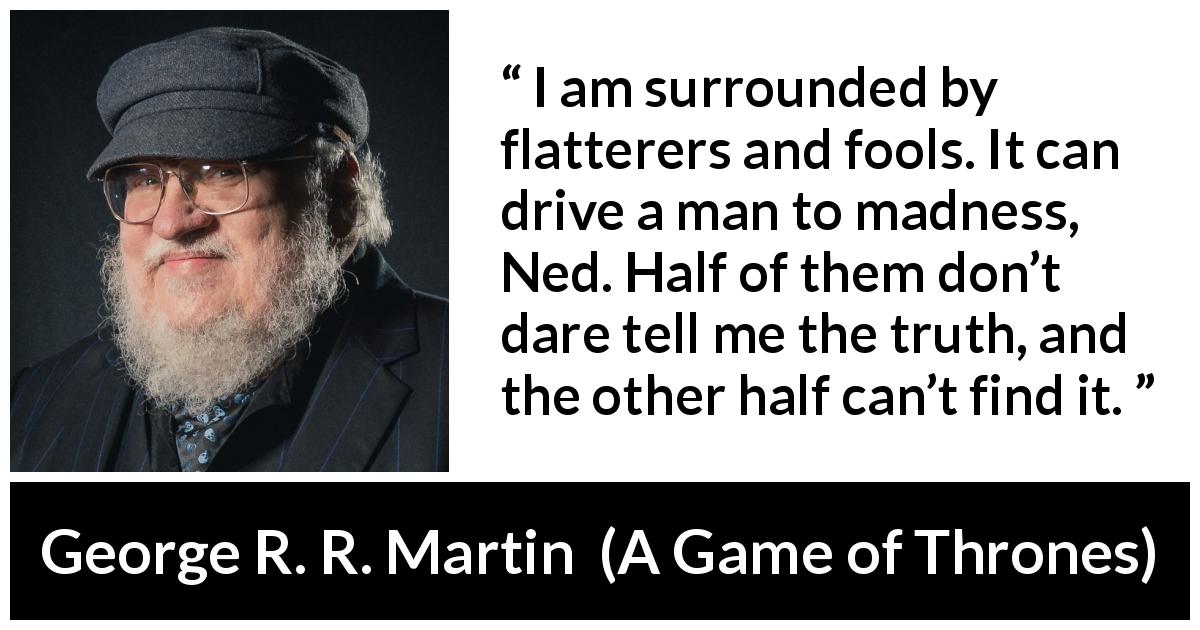 George R. R. Martin quote about truth from A Game of Thrones - I am surrounded by flatterers and fools. It can drive a man to madness, Ned. Half of them don’t dare tell me the truth, and the other half can’t find it.