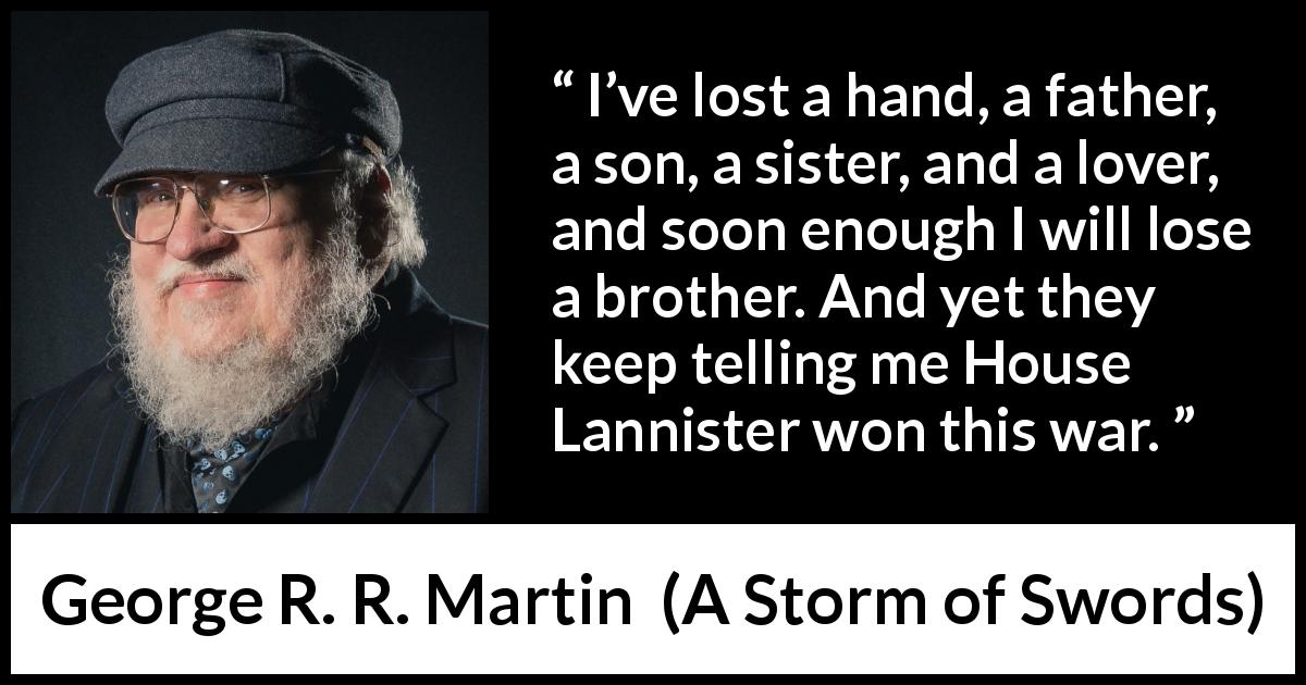 George R. R. Martin quote about war from A Storm of Swords - I’ve lost a hand, a father, a son, a sister, and a lover, and soon enough I will lose a brother. And yet they keep telling me House Lannister won this war.