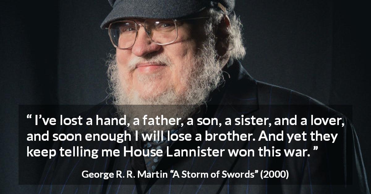 George R. R. Martin quote about war from A Storm of Swords - I’ve lost a hand, a father, a son, a sister, and a lover, and soon enough I will lose a brother. And yet they keep telling me House Lannister won this war.