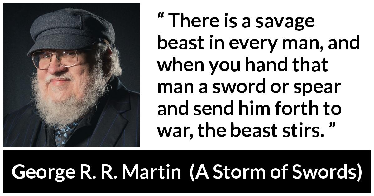 George R. R. Martin quote about war from A Storm of Swords - There is a savage beast in every man, and when you hand that man a sword or spear and send him forth to war, the beast stirs.