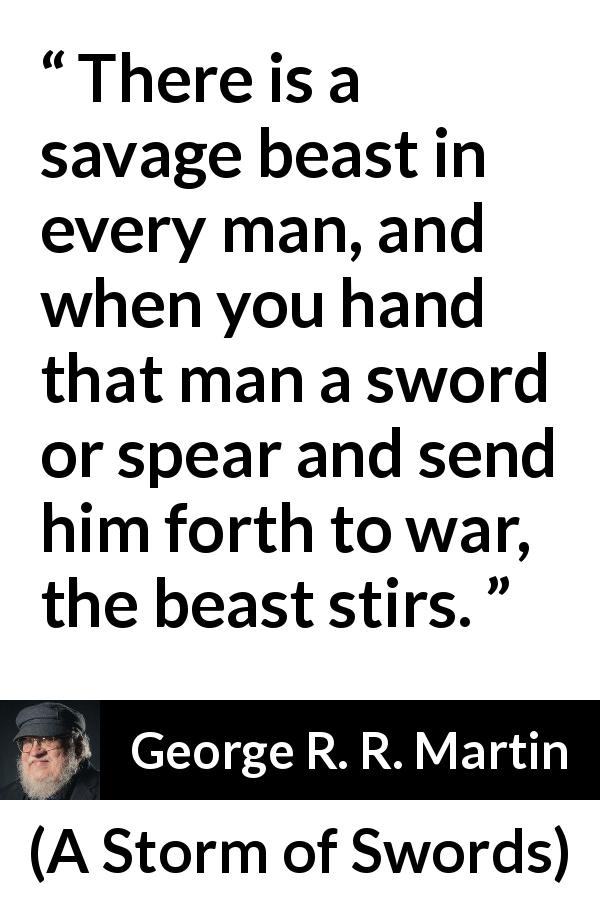 George R. R. Martin quote about war from A Storm of Swords - There is a savage beast in every man, and when you hand that man a sword or spear and send him forth to war, the beast stirs.