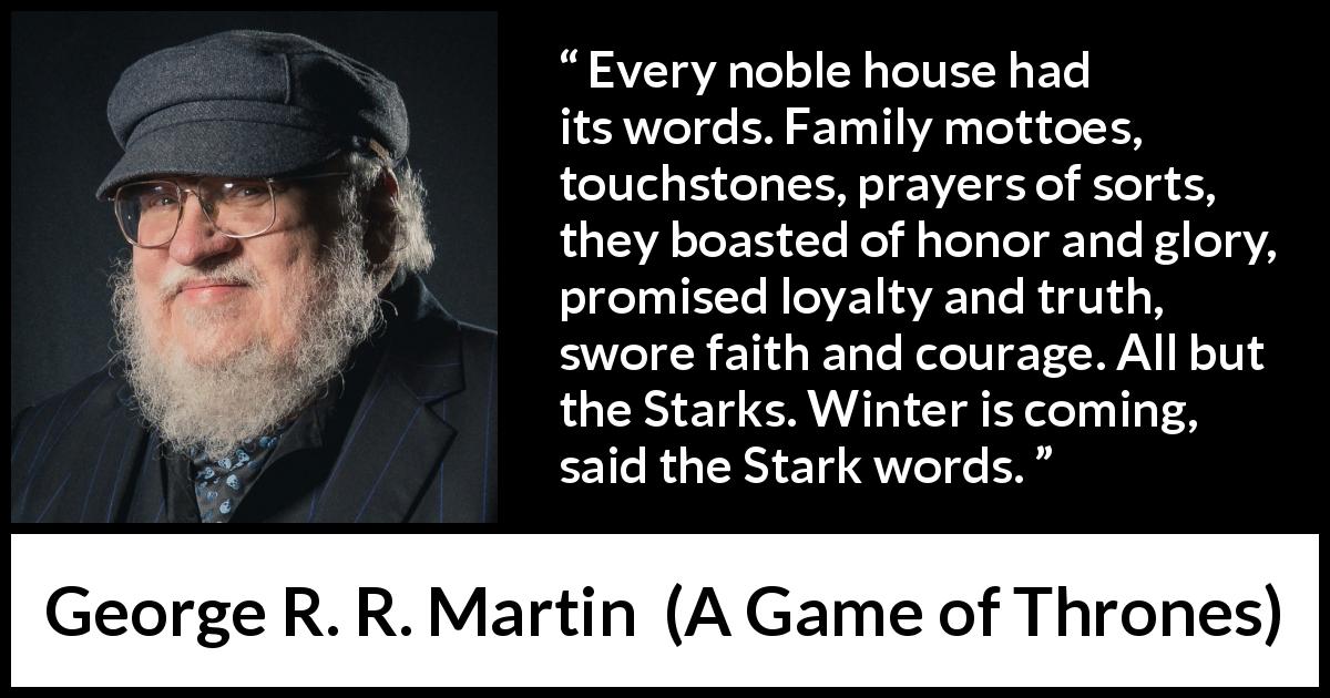 George R. R. Martin quote about winter from A Game of Thrones - Every noble house had its words. Family mottoes, touchstones, prayers of sorts, they boasted of honor and glory, promised loyalty and truth, swore faith and courage. All but the Starks. Winter is coming, said the Stark words.