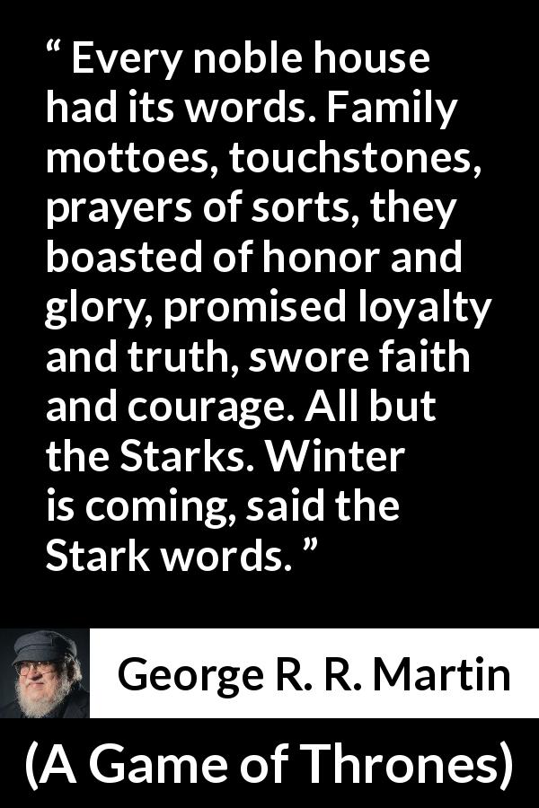 George R. R. Martin quote about winter from A Game of Thrones - Every noble house had its words. Family mottoes, touchstones, prayers of sorts, they boasted of honor and glory, promised loyalty and truth, swore faith and courage. All but the Starks. Winter is coming, said the Stark words.