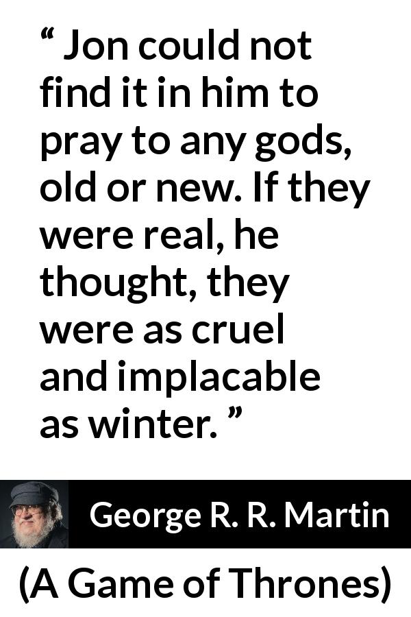 George R. R. Martin quote about winter from A Game of Thrones - Jon could not find it in him to pray to any gods, old or new. If they were real, he thought, they were as cruel and implacable as winter.