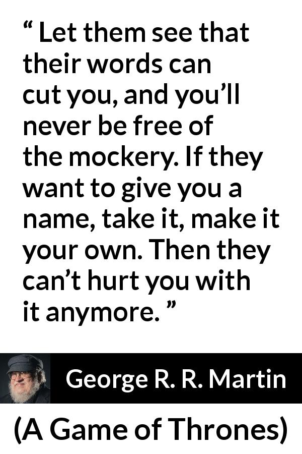 George R. R. Martin quote about words from A Game of Thrones - Let them see that their words can cut you, and you’ll never be free of the mockery. If they want to give you a name, take it, make it your own. Then they can’t hurt you with it anymore.