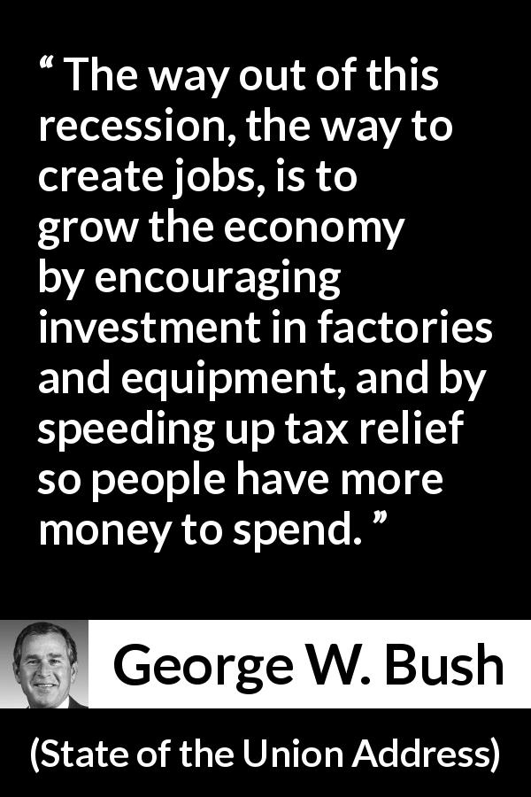 George W. Bush quote about economy from State of the Union Address - The way out of this recession, the way to create jobs, is to grow the economy by encouraging investment in factories and equipment, and by speeding up tax relief so people have more money to spend.