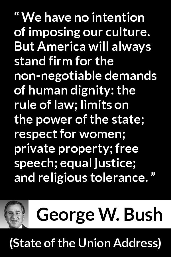 George W. Bush quote about equality from State of the Union Address - We have no intention of imposing our culture. But America will always stand firm for the non-negotiable demands of human dignity: the rule of law; limits on the power of the state; respect for women; private property; free speech; equal justice; and religious tolerance.