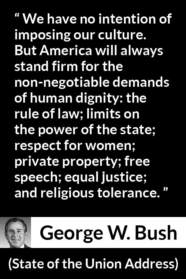 George W. Bush quote about equality from State of the Union Address - We have no intention of imposing our culture. But America will always stand firm for the non-negotiable demands of human dignity: the rule of law; limits on the power of the state; respect for women; private property; free speech; equal justice; and religious tolerance.