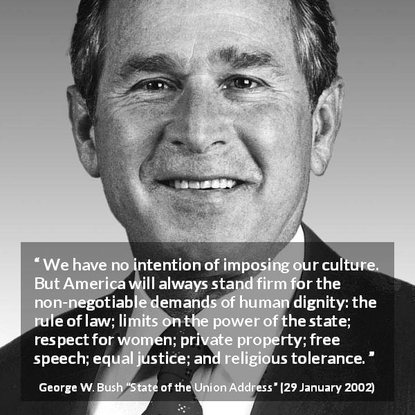 George W. Bush quote about equality from State of the Union Address - We have no intention of imposing our culture. But America will always stand firm for the non-negotiable demands of human dignity: the rule of law; limits on the power of the state; respect for women; private property; free speech; equal justice; and religious tolerance.