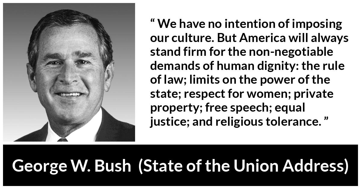 George W. Bush quote about equality from State of the Union Address - We have no intention of imposing our culture. But America will always stand firm for the non-negotiable demands of human dignity: the rule of law; limits on the power of the state; respect for women; private property; free speech; equal justice; and religious tolerance.