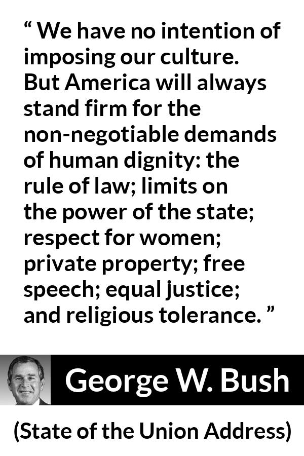 George W. Bush quote about equality from State of the Union Address - We have no intention of imposing our culture. But America will always stand firm for the non-negotiable demands of human dignity: the rule of law; limits on the power of the state; respect for women; private property; free speech; equal justice; and religious tolerance.