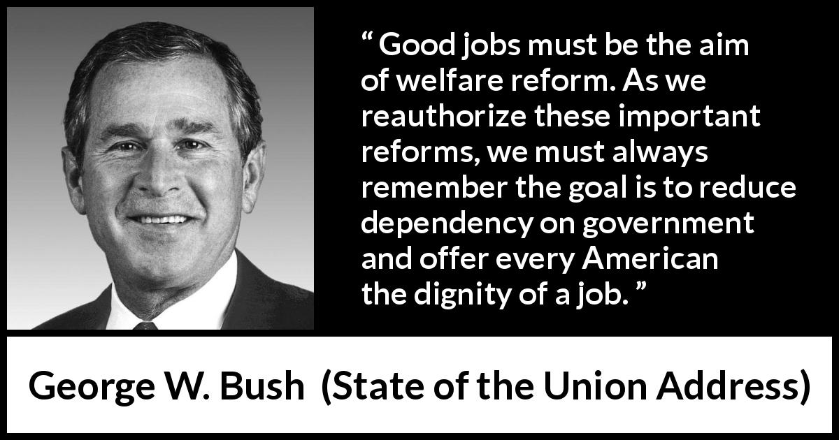 George W. Bush quote about government from State of the Union Address - Good jobs must be the aim of welfare reform. As we reauthorize these important reforms, we must always remember the goal is to reduce dependency on government and offer every American the dignity of a job.