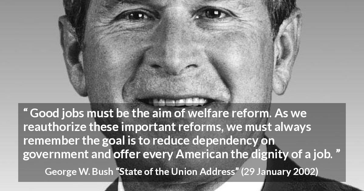 George W. Bush quote about government from State of the Union Address - Good jobs must be the aim of welfare reform. As we reauthorize these important reforms, we must always remember the goal is to reduce dependency on government and offer every American the dignity of a job.