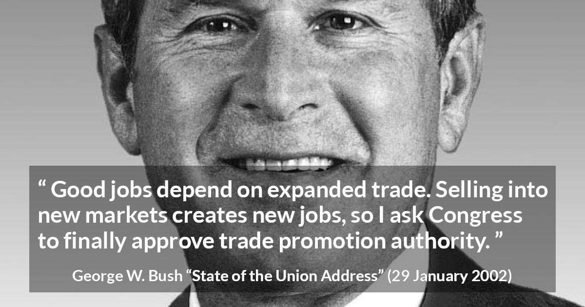 George W. Bush quote about job from State of the Union Address - Good jobs depend on expanded trade. Selling into new markets creates new jobs, so I ask Congress to finally approve trade promotion authority.