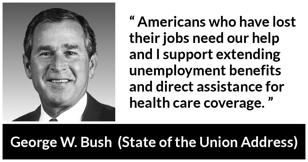 George W. Bush quote about job from State of the Union Address - Americans who have lost their jobs need our help and I support extending unemployment benefits and direct assistance for health care coverage.