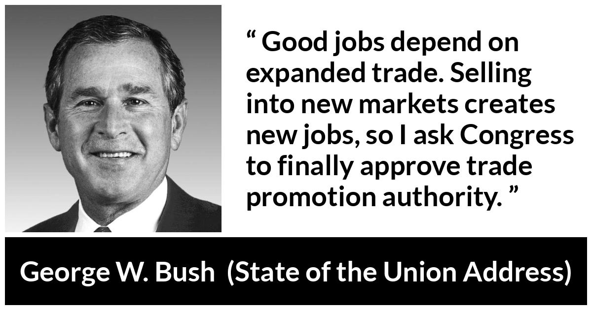 George W. Bush quote about job from State of the Union Address - Good jobs depend on expanded trade. Selling into new markets creates new jobs, so I ask Congress to finally approve trade promotion authority.