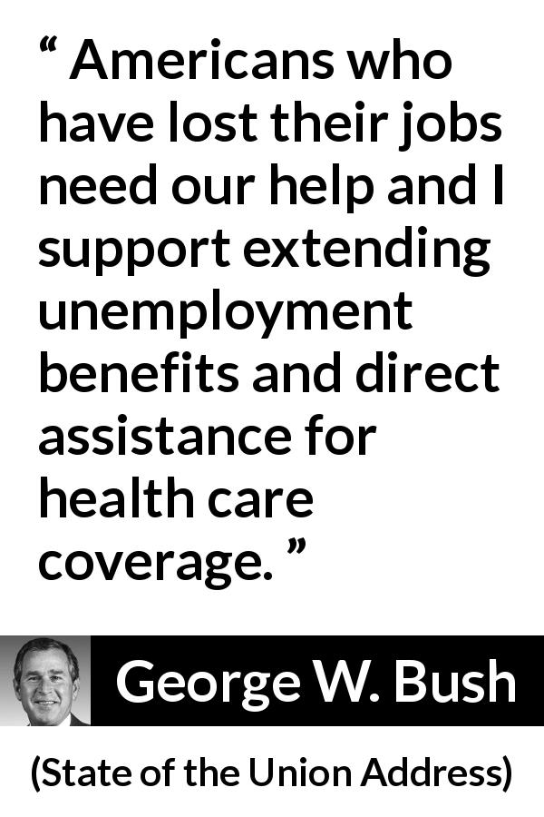 George W. Bush quote about job from State of the Union Address - Americans who have lost their jobs need our help and I support extending unemployment benefits and direct assistance for health care coverage.