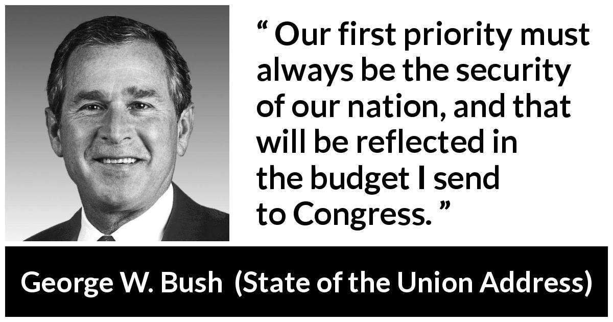 George W. Bush quote about nation from State of the Union Address - Our first priority must always be the security of our nation, and that will be reflected in the budget I send to Congress.
