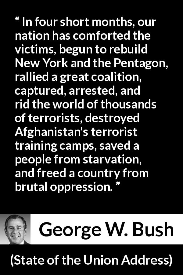 George W. Bush quote about oppression from State of the Union Address - In four short months, our nation has comforted the victims, begun to rebuild New York and the Pentagon, rallied a great coalition, captured, arrested, and rid the world of thousands of terrorists, destroyed Afghanistan's terrorist training camps, saved a people from starvation, and freed a country from brutal oppression.