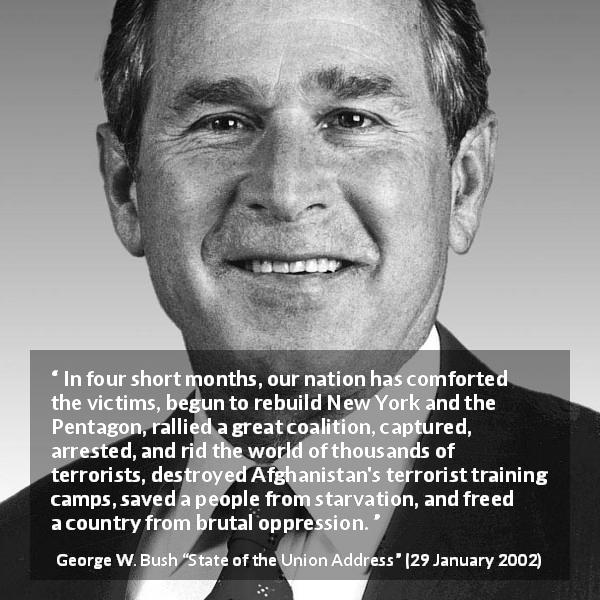 George W. Bush quote about oppression from State of the Union Address - In four short months, our nation has comforted the victims, begun to rebuild New York and the Pentagon, rallied a great coalition, captured, arrested, and rid the world of thousands of terrorists, destroyed Afghanistan's terrorist training camps, saved a people from starvation, and freed a country from brutal oppression.