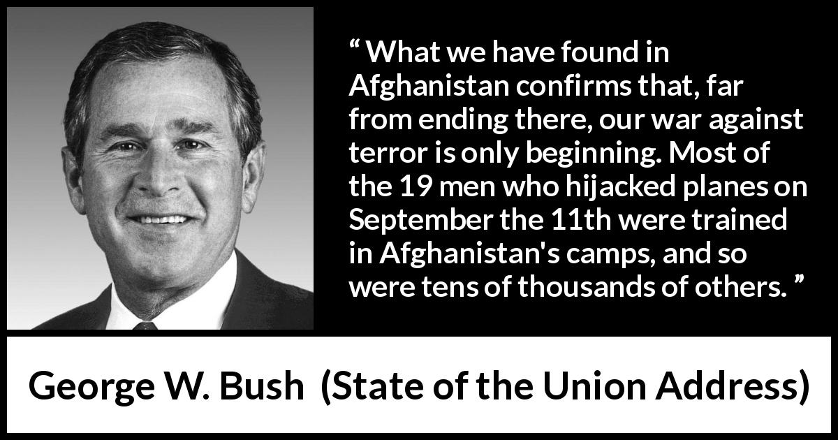 George W. Bush quote about war from State of the Union Address - What we have found in Afghanistan confirms that, far from ending there, our war against terror is only beginning. Most of the 19 men who hijacked planes on September the 11th were trained in Afghanistan's camps, and so were tens of thousands of others.