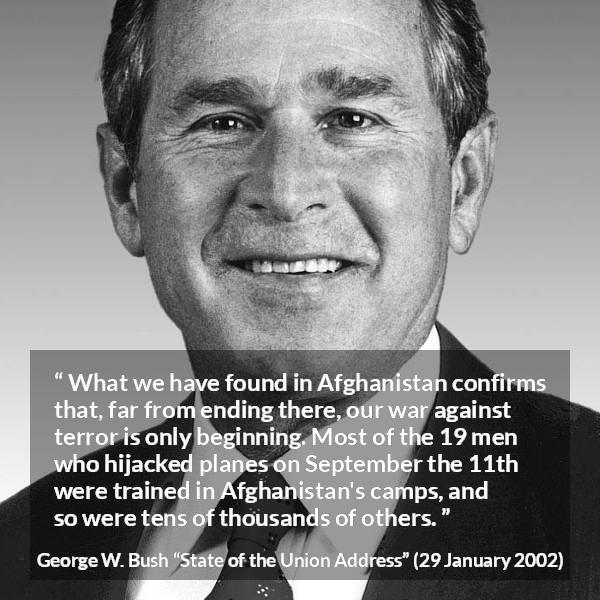 George W. Bush quote about war from State of the Union Address - What we have found in Afghanistan confirms that, far from ending there, our war against terror is only beginning. Most of the 19 men who hijacked planes on September the 11th were trained in Afghanistan's camps, and so were tens of thousands of others.