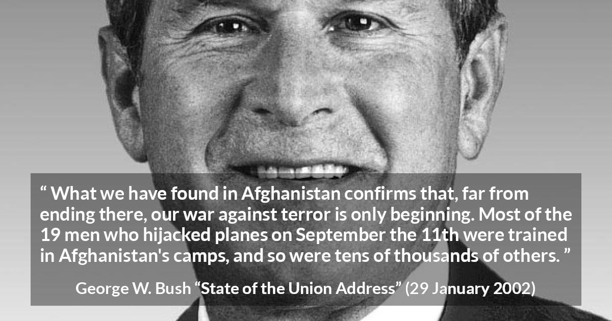 George W. Bush quote about war from State of the Union Address - What we have found in Afghanistan confirms that, far from ending there, our war against terror is only beginning. Most of the 19 men who hijacked planes on September the 11th were trained in Afghanistan's camps, and so were tens of thousands of others.