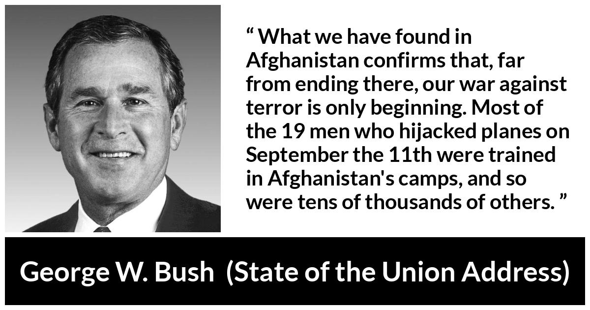 George W. Bush quote about war from State of the Union Address - What we have found in Afghanistan confirms that, far from ending there, our war against terror is only beginning. Most of the 19 men who hijacked planes on September the 11th were trained in Afghanistan's camps, and so were tens of thousands of others.