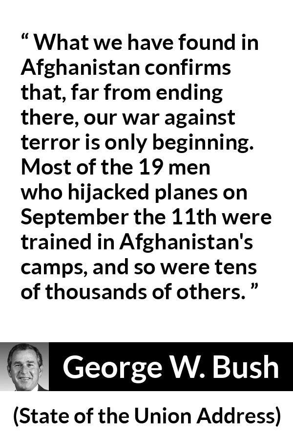 George W. Bush quote about war from State of the Union Address - What we have found in Afghanistan confirms that, far from ending there, our war against terror is only beginning. Most of the 19 men who hijacked planes on September the 11th were trained in Afghanistan's camps, and so were tens of thousands of others.