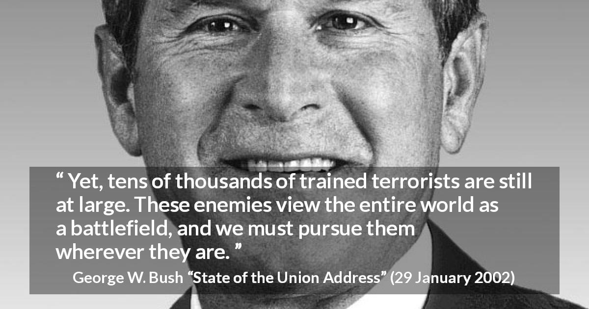 George W. Bush quote about world from State of the Union Address - Yet, tens of thousands of trained terrorists are still at large. These enemies view the entire world as a battlefield, and we must pursue them wherever they are.