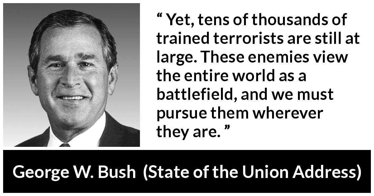 George W. Bush quote about world from State of the Union Address - Yet, tens of thousands of trained terrorists are still at large. These enemies view the entire world as a battlefield, and we must pursue them wherever they are.