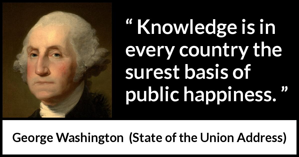 George Washington quote about knowledge from State of the Union Address - Knowledge is in every country the surest basis of public happiness.