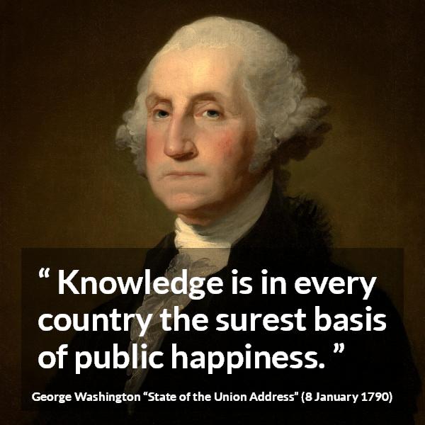 George Washington quote about knowledge from State of the Union Address - Knowledge is in every country the surest basis of public happiness.