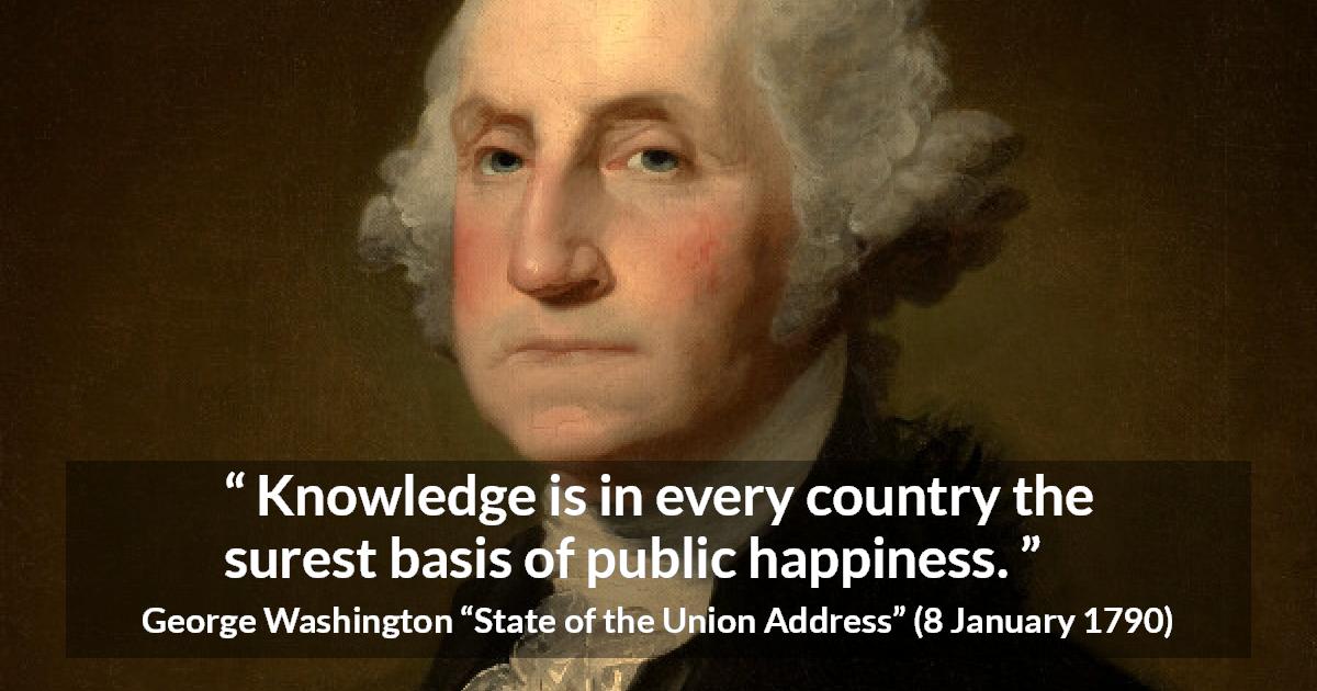 George Washington quote about knowledge from State of the Union Address - Knowledge is in every country the surest basis of public happiness.