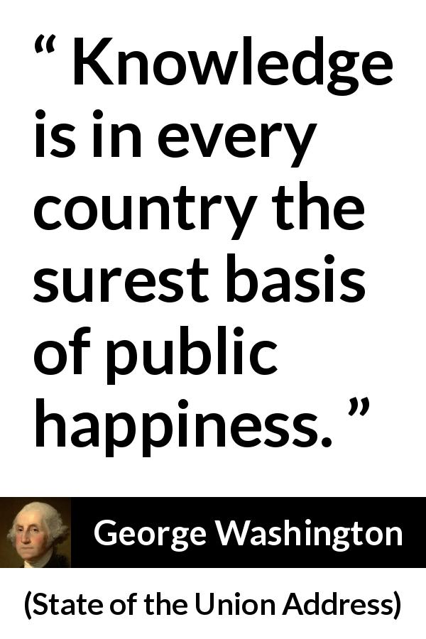 George Washington quote about knowledge from State of the Union Address - Knowledge is in every country the surest basis of public happiness.