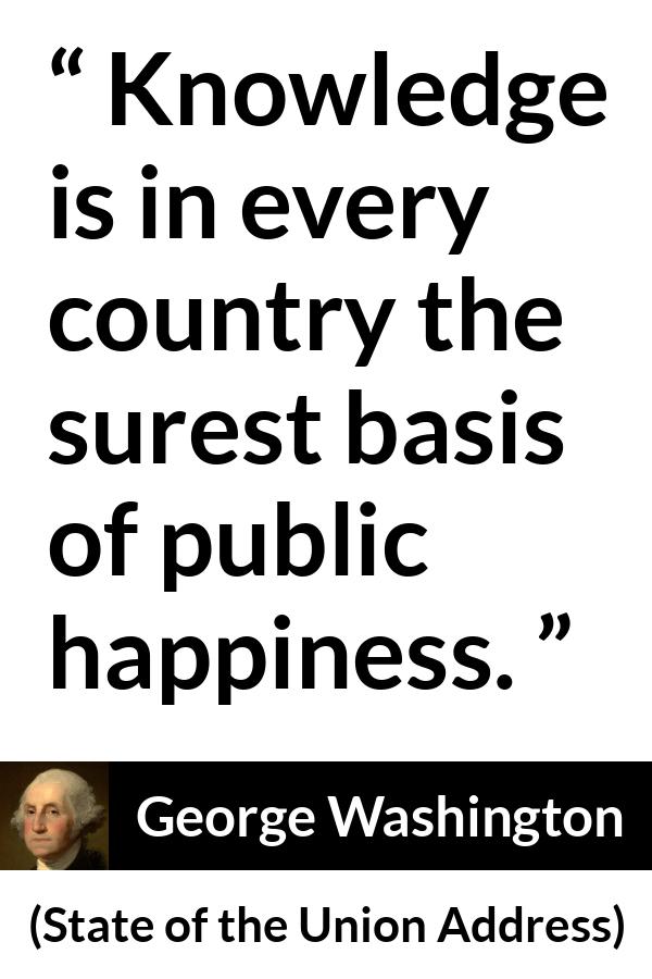 George Washington quote about knowledge from State of the Union Address - Knowledge is in every country the surest basis of public happiness.