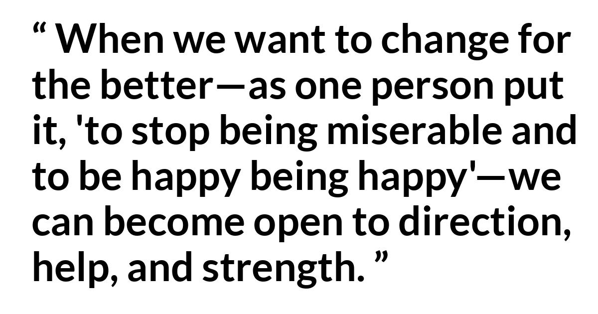 Gerrit W. Gong (“Covenant Belonging”, October 2019) Gerrit W. Gong (“Covenant Belonging”, October 2019) - When we want to change for the better—as one person put it, 'to stop being miserable and to be happy being happy'—we can become open to direction, help, and strength.