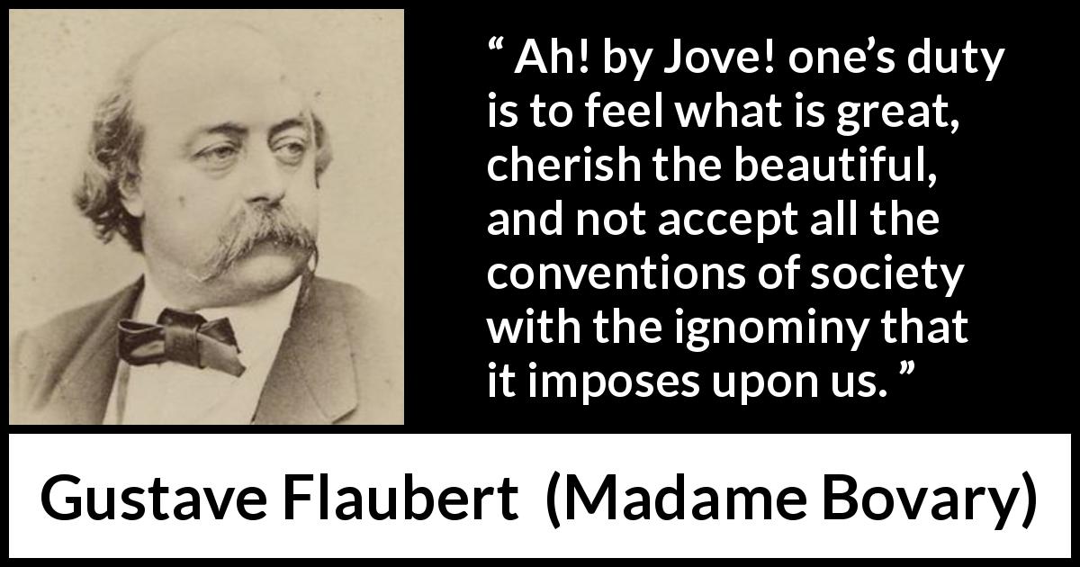Gustave Flaubert quote about beauty from Madame Bovary - Ah! by Jove! one’s duty is to feel what is great, cherish the beautiful, and not accept all the conventions of society with the ignominy that it imposes upon us.