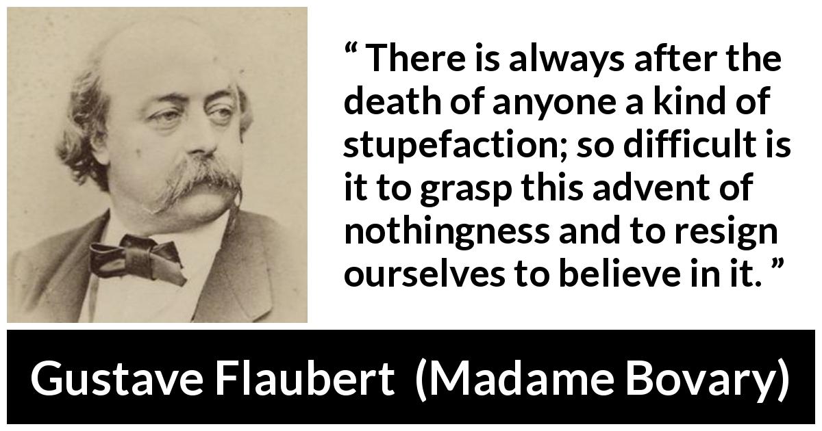 Gustave Flaubert quote about death from Madame Bovary - There is always after the death of anyone a kind of stupefaction; so difficult is it to grasp this advent of nothingness and to resign ourselves to believe in it.