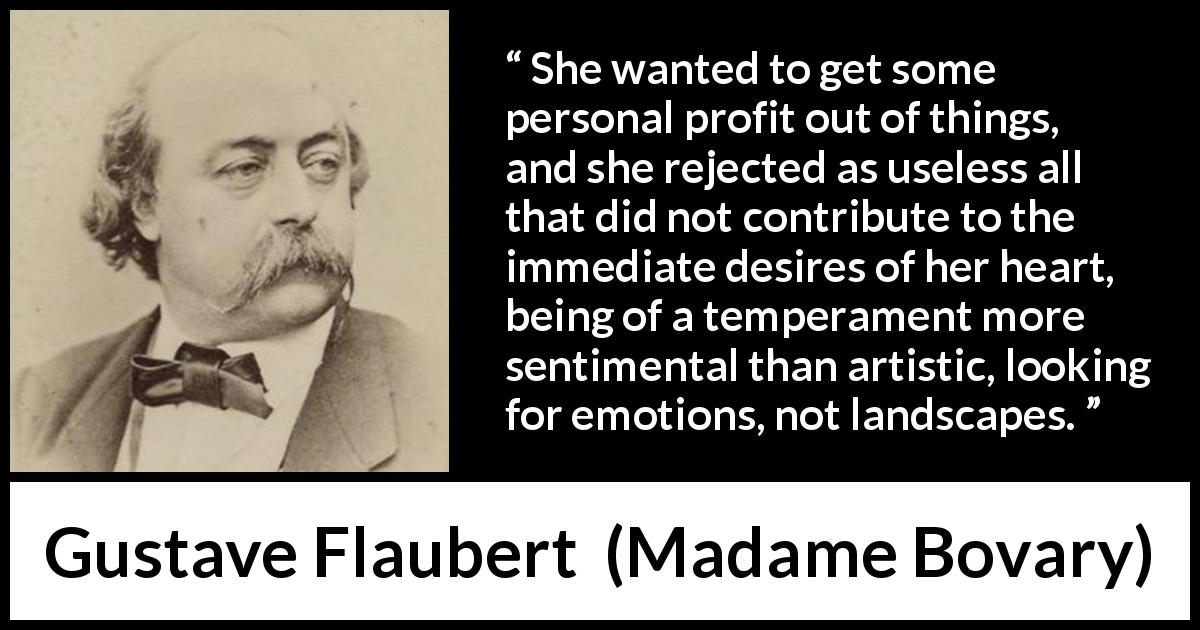 Gustave Flaubert quote about desire from Madame Bovary - She wanted to get some personal profit out of things, and she rejected as useless all that did not contribute to the immediate desires of her heart, being of a temperament more sentimental than artistic, looking for emotions, not landscapes.