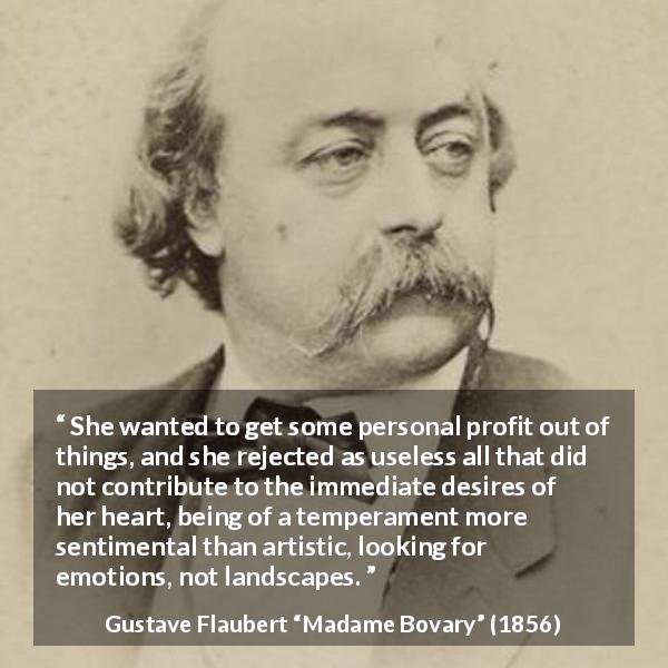Gustave Flaubert quote about desire from Madame Bovary - She wanted to get some personal profit out of things, and she rejected as useless all that did not contribute to the immediate desires of her heart, being of a temperament more sentimental than artistic, looking for emotions, not landscapes.