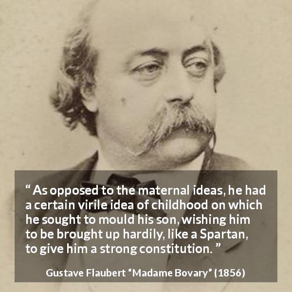 Gustave Flaubert quote about education from Madame Bovary - As opposed to the maternal ideas, he had a certain virile idea of childhood on which he sought to mould his son, wishing him to be brought up hardily, like a Spartan, to give him a strong constitution.
