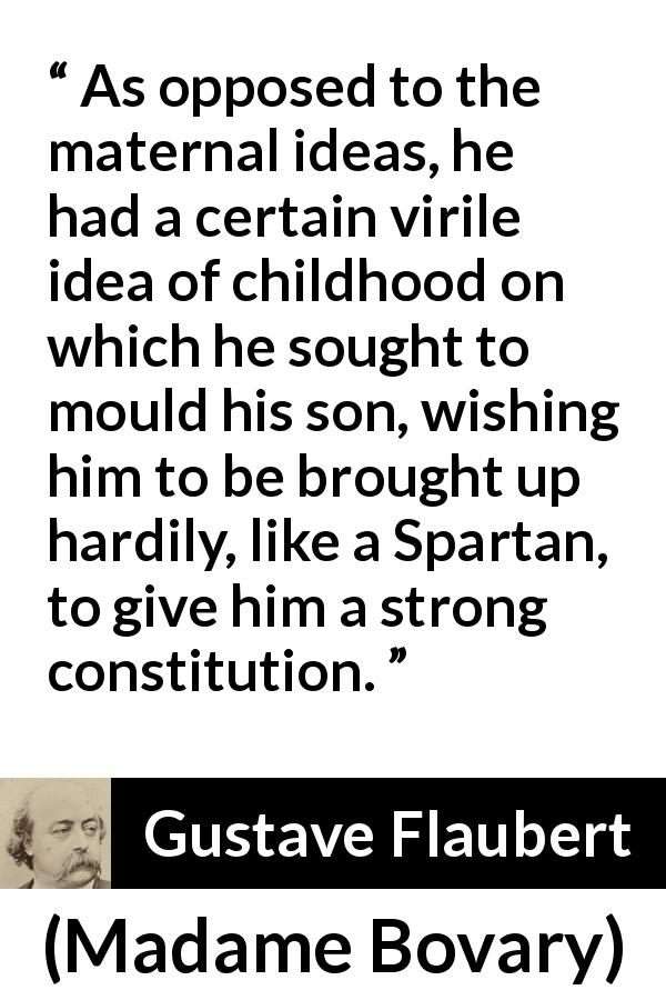 Gustave Flaubert quote about education from Madame Bovary - As opposed to the maternal ideas, he had a certain virile idea of childhood on which he sought to mould his son, wishing him to be brought up hardily, like a Spartan, to give him a strong constitution.